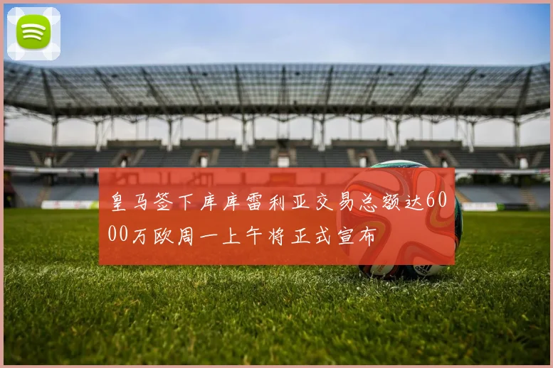 皇马签下库库雷利亚交易总额达6000万欧周一上午将正式宣布