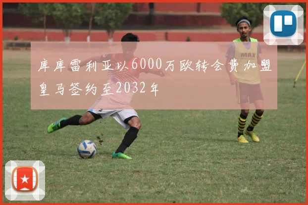 库库雷利亚以6000万欧转会费加盟皇马签约至2032年