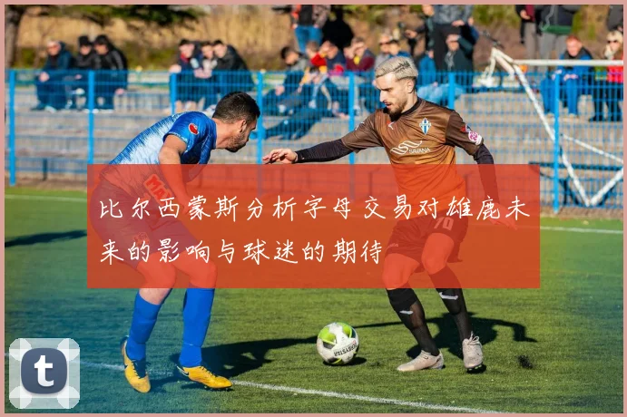 比尔西蒙斯分析字母交易对雄鹿未来的影响与球迷的期待