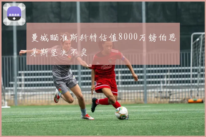 曼城瞄准斯科特估值8000万镑伯恩茅斯坚决不卖