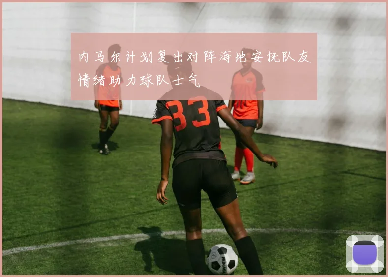 内马尔计划复出对阵海地安抚队友情绪助力球队士气