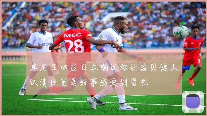 库尼亚回应日本嘲讽称让盐贝健人认清位置是好事感受到冒犯