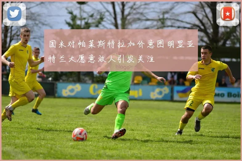 国米对帕莱斯特拉加价意图明显亚特兰大愿意放人引发关注