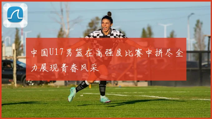 中国U17男篮在高强度比赛中拼尽全力展现青春风采