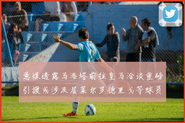 意媒透露马洛塔前往皇马洽谈重磅引援或涉及居莱尔罗德里戈等球员