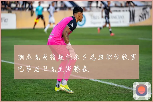 朗尼克或将接任米兰总监职位欣赏巴萨后卫克里斯滕森