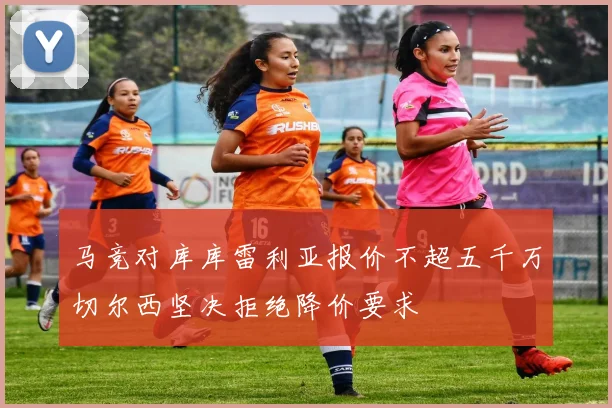 马竞对库库雷利亚报价不超五千万切尔西坚决拒绝降价要求