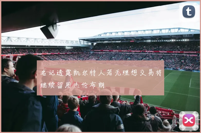 名记透露凯尔特人若无理想交易将继续留用杰伦布朗