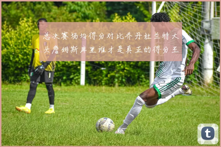 总决赛场均得分对比乔丹杜兰特大头詹姆斯库里谁才是真正的得分王